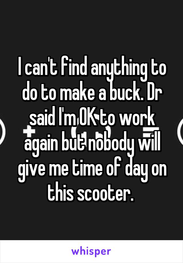 I can't find anything to do to make a buck. Dr said I'm OK to work again but nobody will give me time of day on this scooter. 