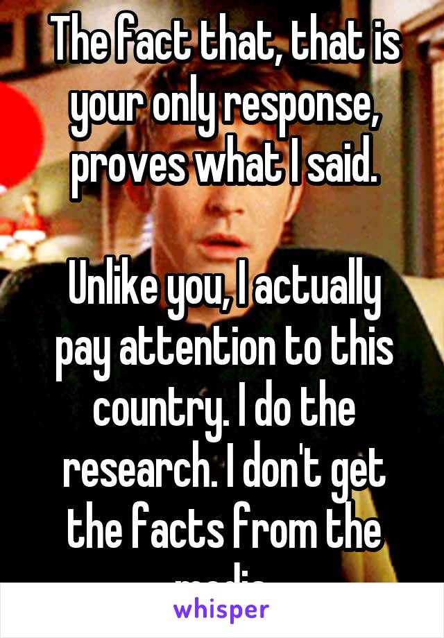 The fact that, that is your only response, proves what I said.

Unlike you, I actually pay attention to this country. I do the research. I don't get the facts from the media.