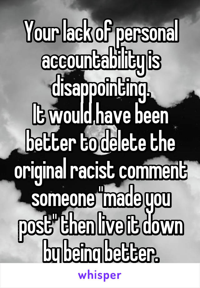 Your lack of personal accountability is disappointing.
It would have been better to delete the original racist comment someone "made you post" then live it down by being better.