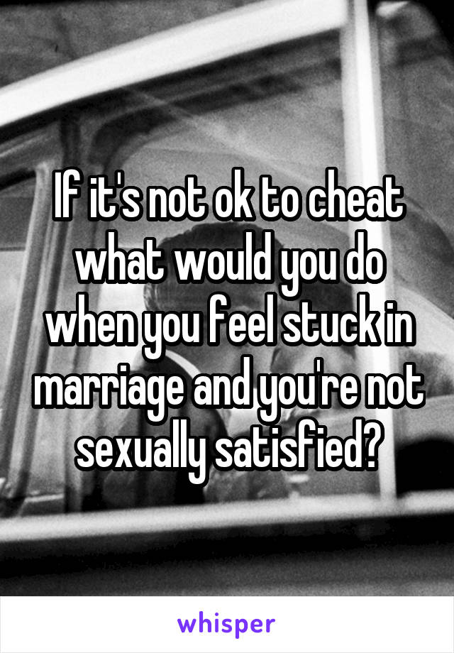 If it's not ok to cheat what would you do when you feel stuck in marriage and you're not sexually satisfied?