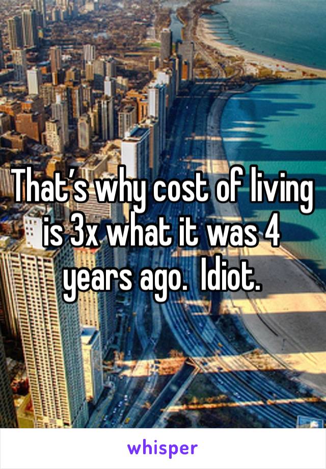 That’s why cost of living is 3x what it was 4 years ago.  Idiot. 