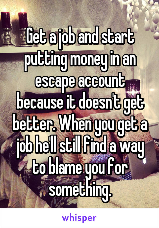 Get a job and start putting money in an escape account because it doesn't get better. When you get a job he'll still find a way to blame you for something.