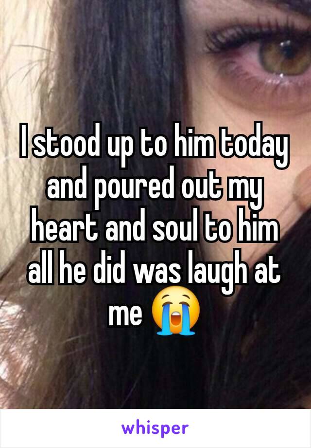 I stood up to him today and poured out my heart and soul to him all he did was laugh at me 😭