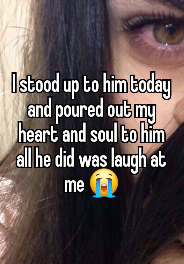 I stood up to him today and poured out my heart and soul to him all he did was laugh at me 😭