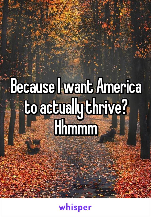 Because I want America to actually thrive? Hhmmm