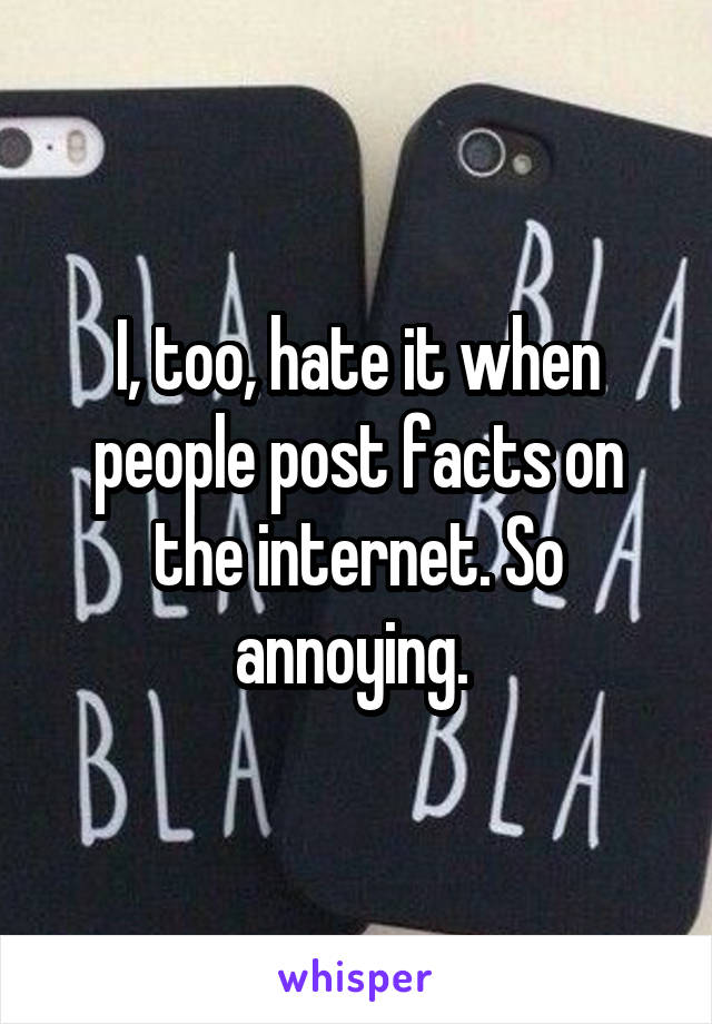 I, too, hate it when people post facts on the internet. So annoying. 