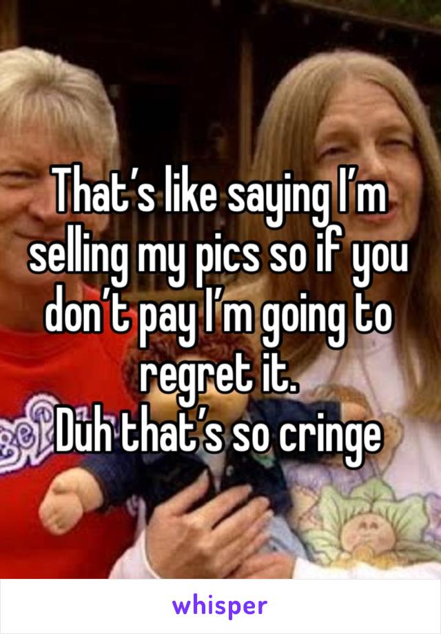 That’s like saying I’m selling my pics so if you don’t pay I’m going to regret it. 
Duh that’s so cringe 