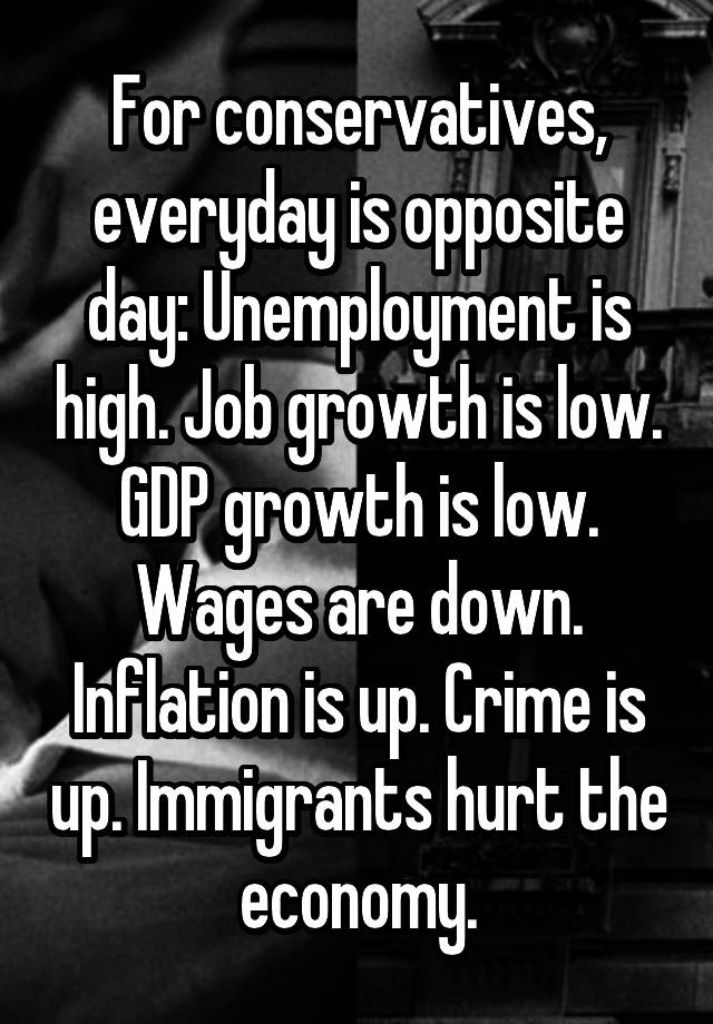 For conservatives, everyday is opposite day: Unemployment is high. Job growth is low. GDP growth is low. Wages are down. Inflation is up. Crime is up. Immigrants hurt the economy.