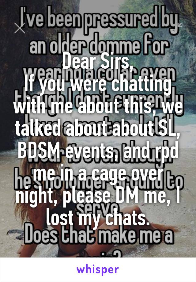 Dear Sirs,
If you were chatting with me about this, we talked about about SL, BDSM events, and rpd me in a cage over night, please DM me, I lost my chats.