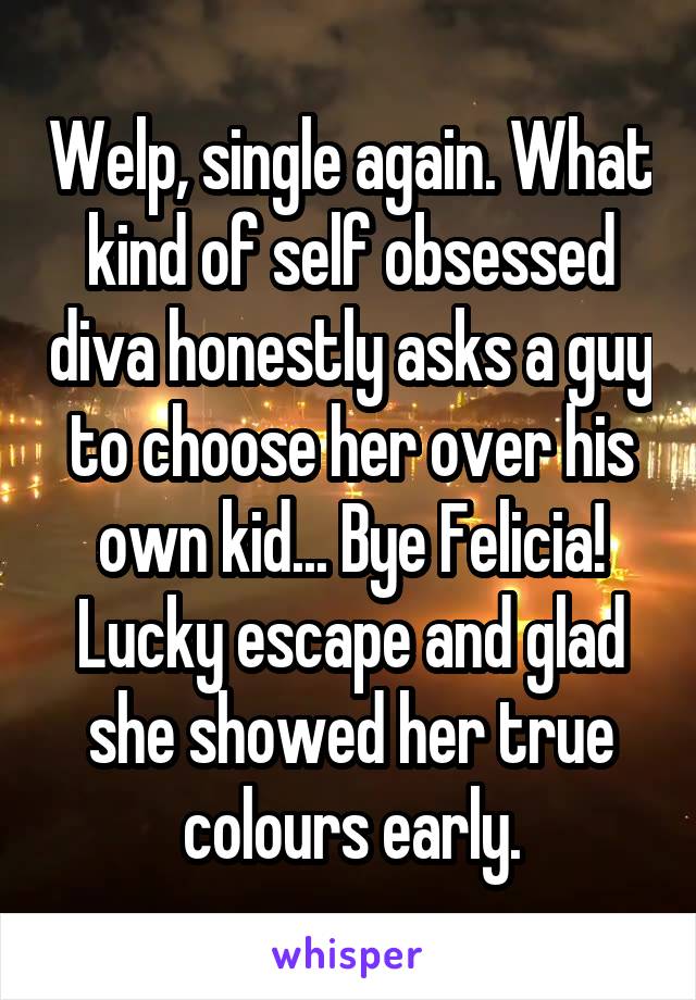 Welp, single again. What kind of self obsessed diva honestly asks a guy to choose her over his own kid... Bye Felicia! Lucky escape and glad she showed her true colours early.