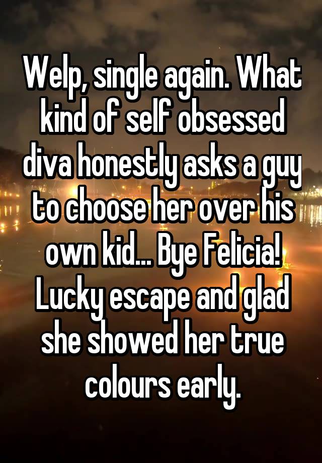 Welp, single again. What kind of self obsessed diva honestly asks a guy to choose her over his own kid... Bye Felicia! Lucky escape and glad she showed her true colours early.