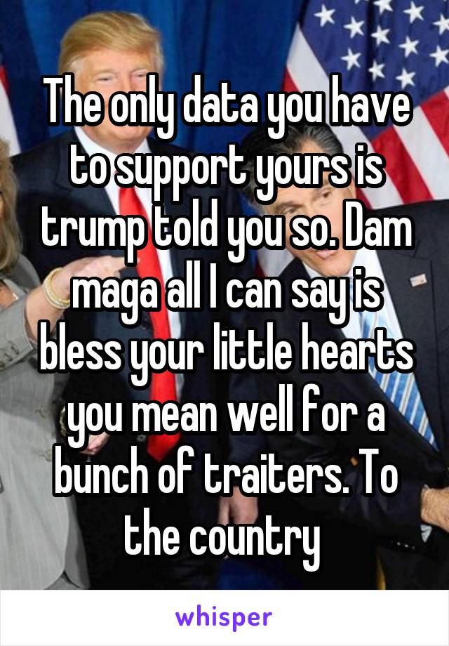 The only data you have to support yours is trump told you so. Dam maga all I can say is bless your little hearts you mean well for a bunch of traiters. To the country 