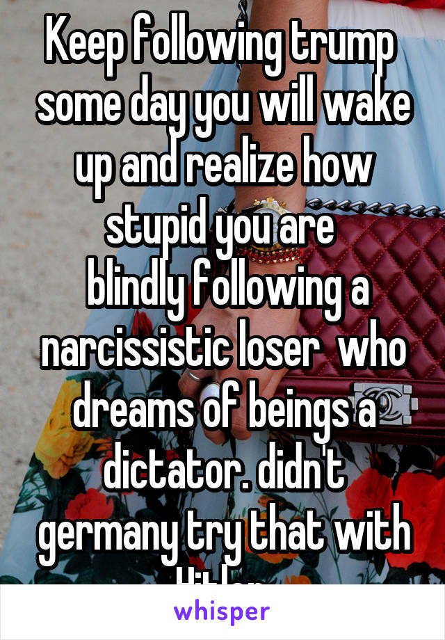 Keep following trump  some day you will wake up and realize how stupid you are 
 blindly following a narcissistic loser  who dreams of beings a dictator. didn't germany try that with Hitler 