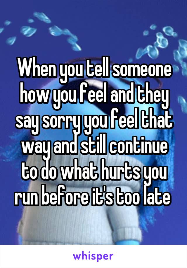 When you tell someone how you feel and they say sorry you feel that way and still continue to do what hurts you run before it's too late 