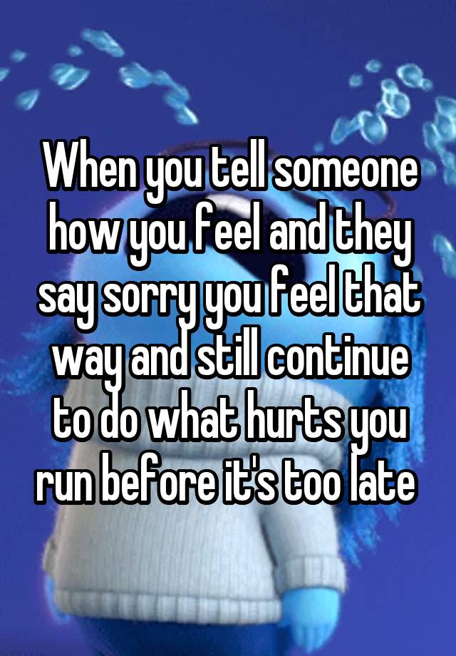 When you tell someone how you feel and they say sorry you feel that way and still continue to do what hurts you run before it's too late 