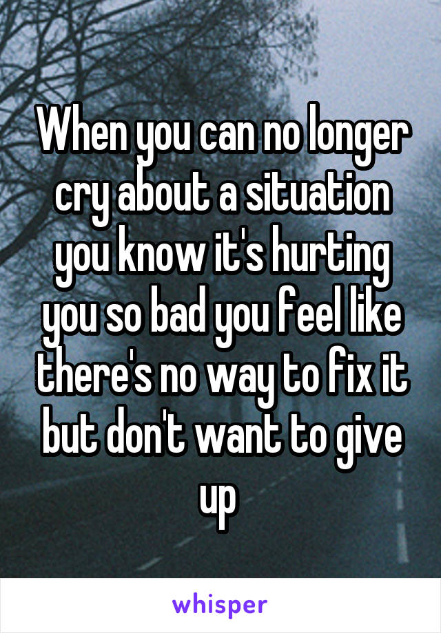 When you can no longer cry about a situation you know it's hurting you so bad you feel like there's no way to fix it but don't want to give up 