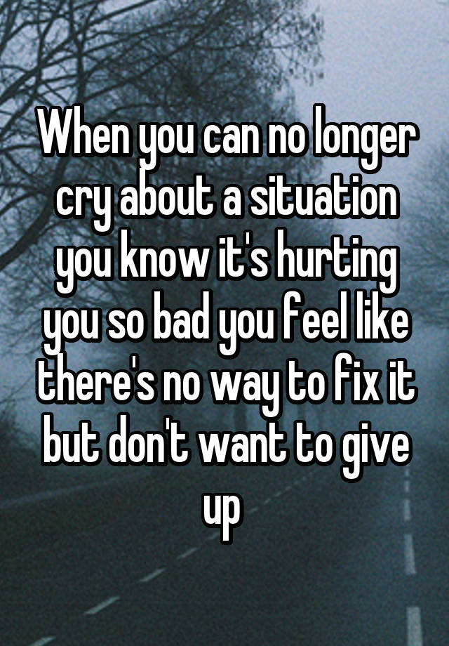 When you can no longer cry about a situation you know it's hurting you so bad you feel like there's no way to fix it but don't want to give up 