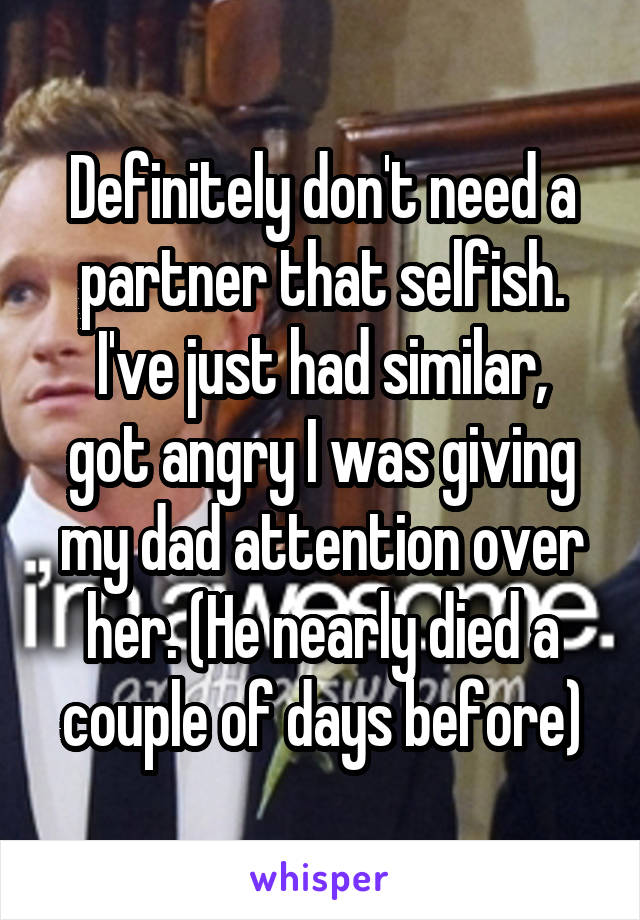 Definitely don't need a partner that selfish.
I've just had similar, got angry I was giving my dad attention over her. (He nearly died a couple of days before)