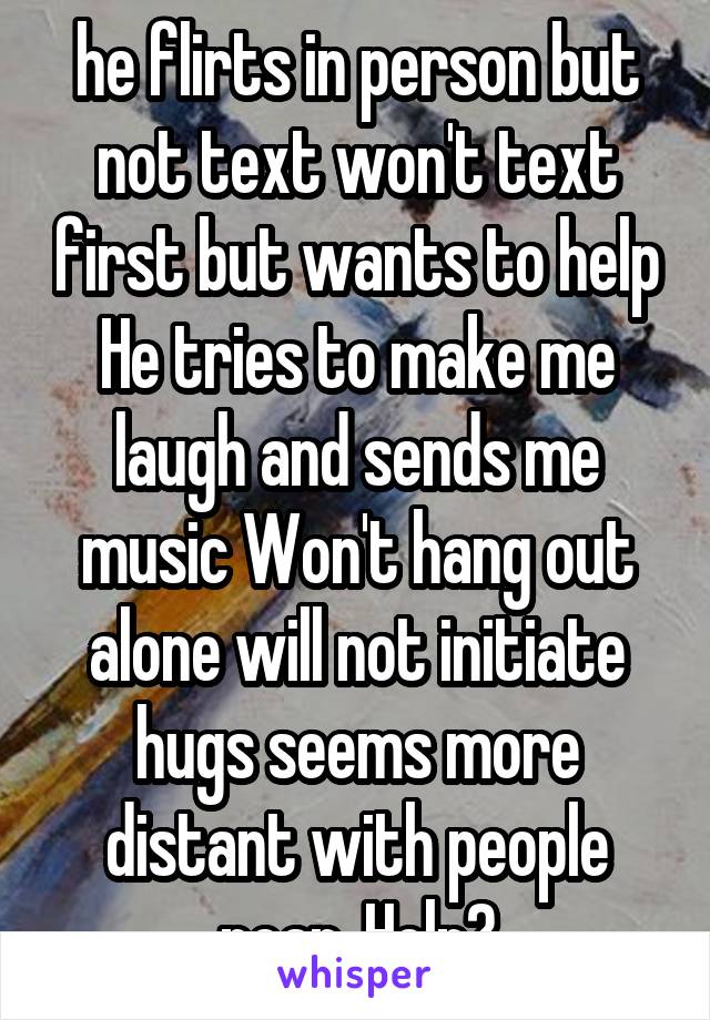 he flirts in person but not text won't text first but wants to help He tries to make me laugh and sends me music Won't hang out alone will not initiate hugs seems more distant with people near. Help?