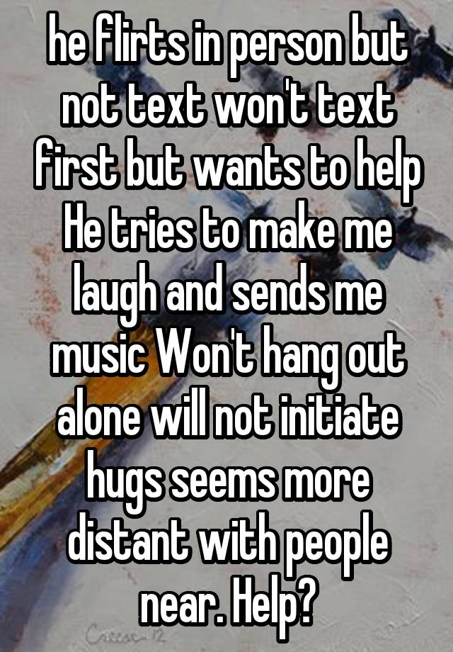 he flirts in person but not text won't text first but wants to help He tries to make me laugh and sends me music Won't hang out alone will not initiate hugs seems more distant with people near. Help?