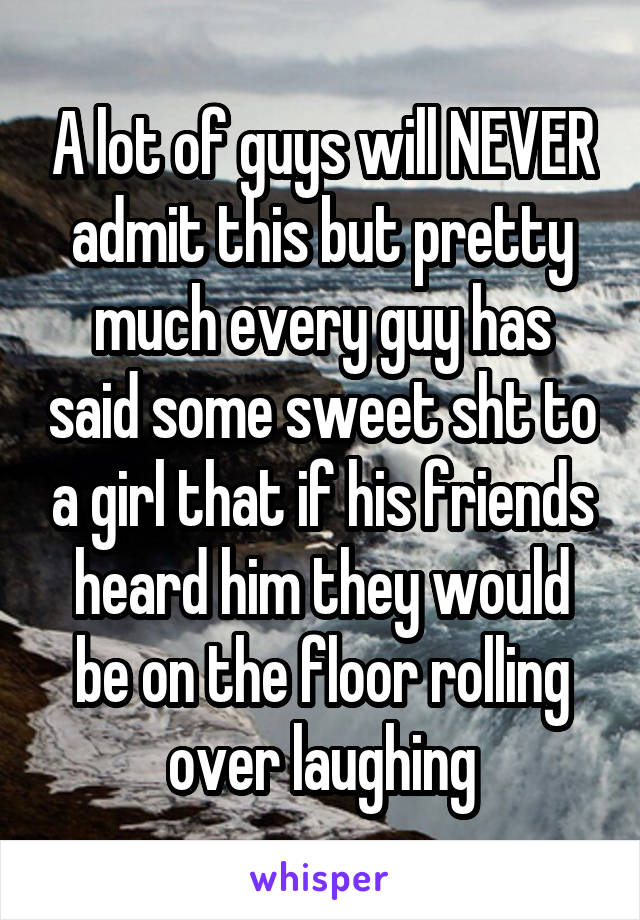 A lot of guys will NEVER admit this but pretty much every guy has said some sweet sht to a girl that if his friends heard him they would be on the floor rolling over laughing