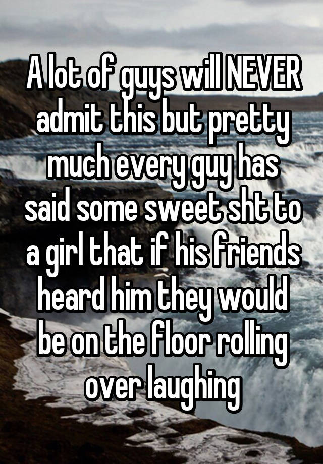 A lot of guys will NEVER admit this but pretty much every guy has said some sweet sht to a girl that if his friends heard him they would be on the floor rolling over laughing