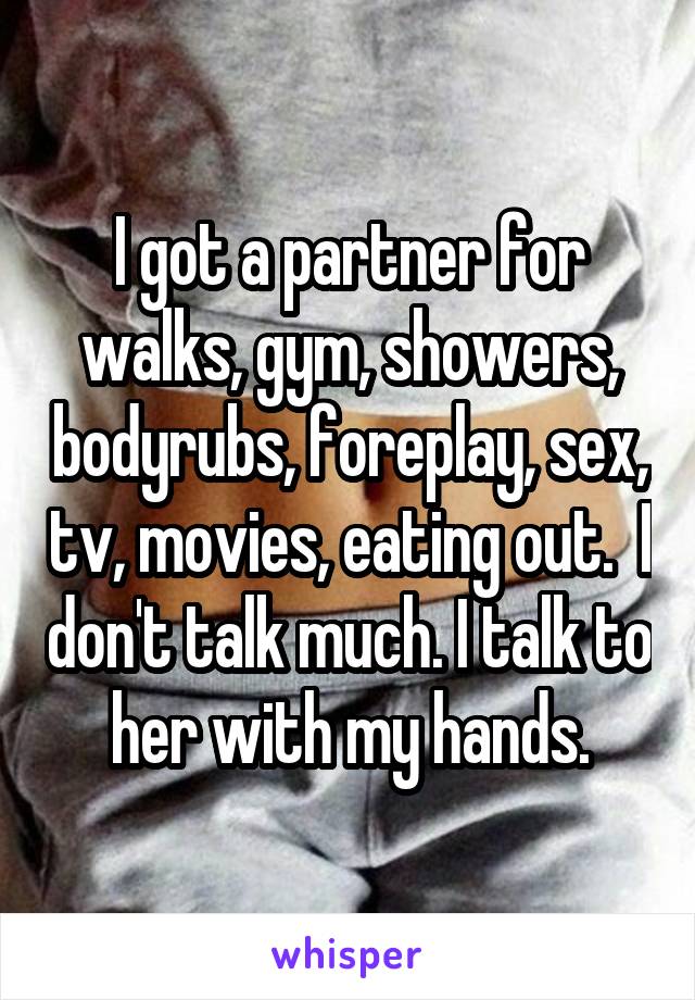 I got a partner for walks, gym, showers, bodyrubs, foreplay, sex, tv, movies, eating out.  I don't talk much. I talk to her with my hands.