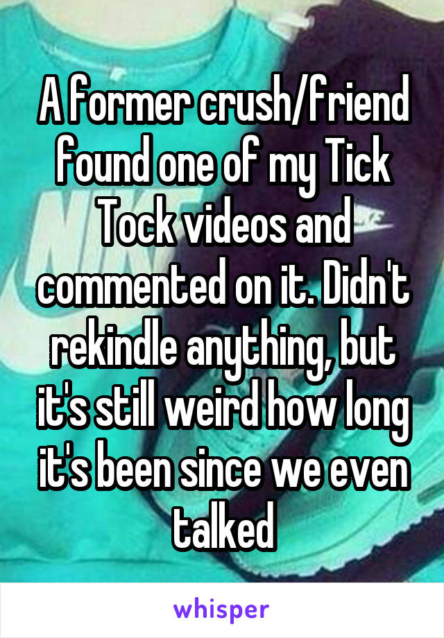 A former crush/friend found one of my Tick Tock videos and commented on it. Didn't rekindle anything, but it's still weird how long it's been since we even talked