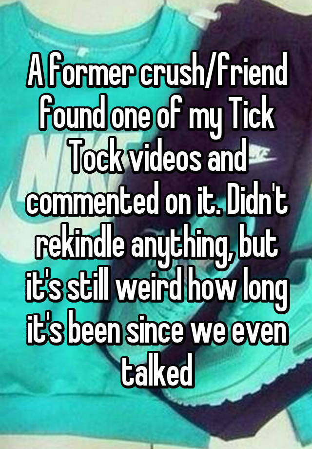 A former crush/friend found one of my Tick Tock videos and commented on it. Didn't rekindle anything, but it's still weird how long it's been since we even talked