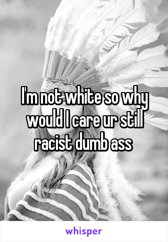 I'm not white so why would I care ur still racist dumb ass 