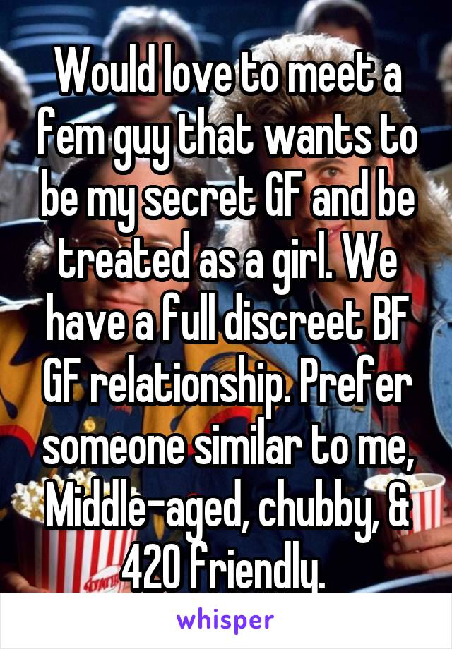 Would love to meet a fem guy that wants to be my secret GF and be treated as a girl. We have a full discreet BF GF relationship. Prefer someone similar to me, Middle-aged, chubby, & 420 friendly. 