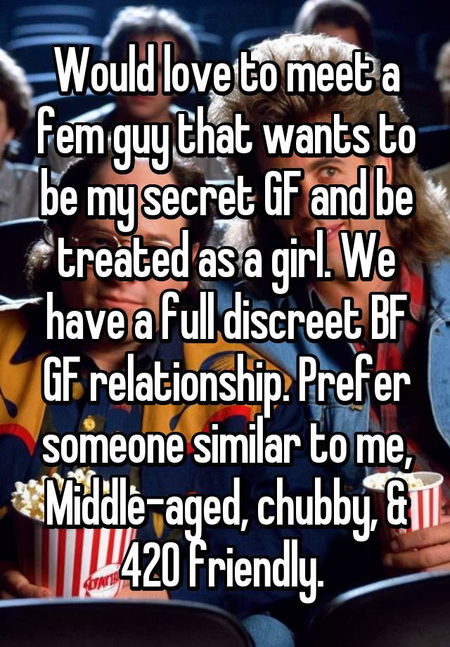 Would love to meet a fem guy that wants to be my secret GF and be treated as a girl. We have a full discreet BF GF relationship. Prefer someone similar to me, Middle-aged, chubby, & 420 friendly. 