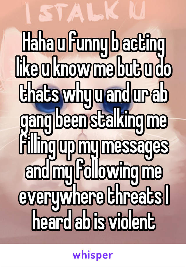 Haha u funny b acting like u know me but u do thats why u and ur ab gang been stalking me filling up my messages and my following me everywhere threats I heard ab is violent