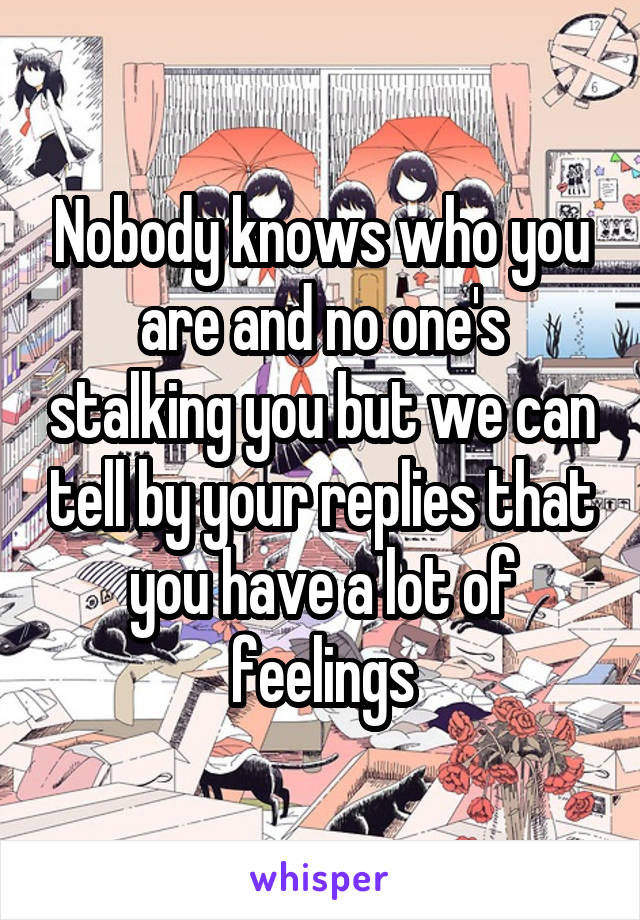 Nobody knows who you are and no one's stalking you but we can tell by your replies that you have a lot of feelings