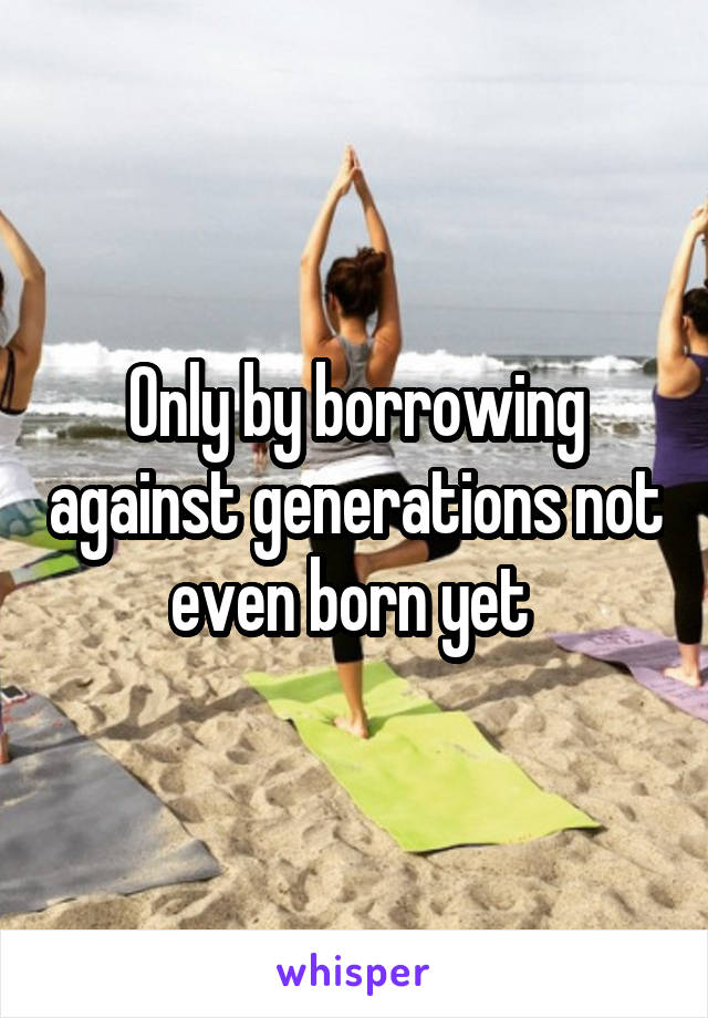 Only by borrowing against generations not even born yet 