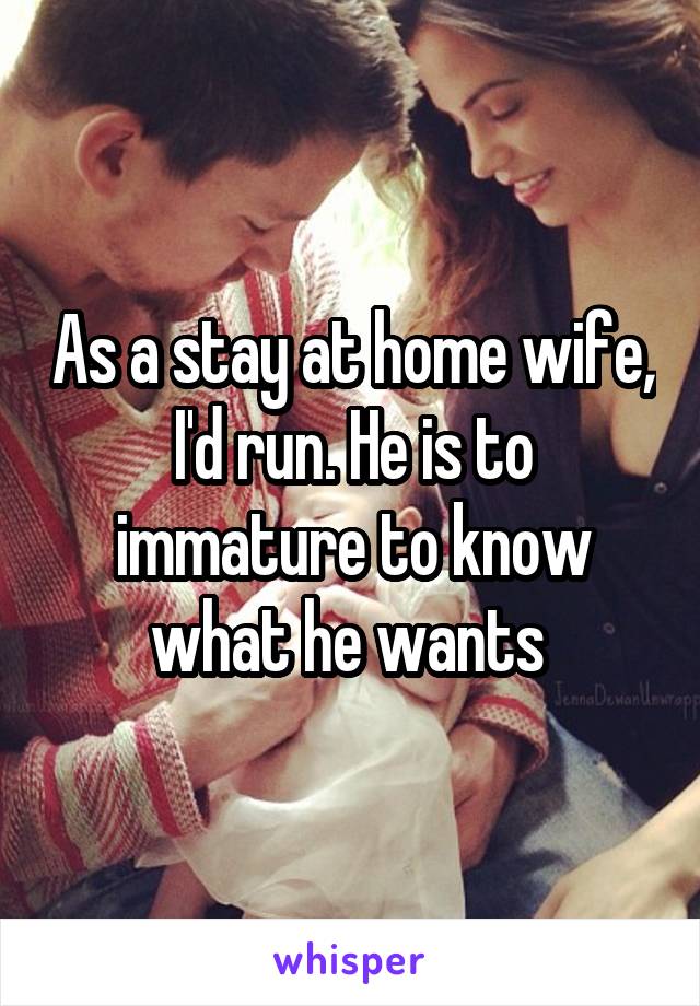 As a stay at home wife, I'd run. He is to immature to know what he wants 