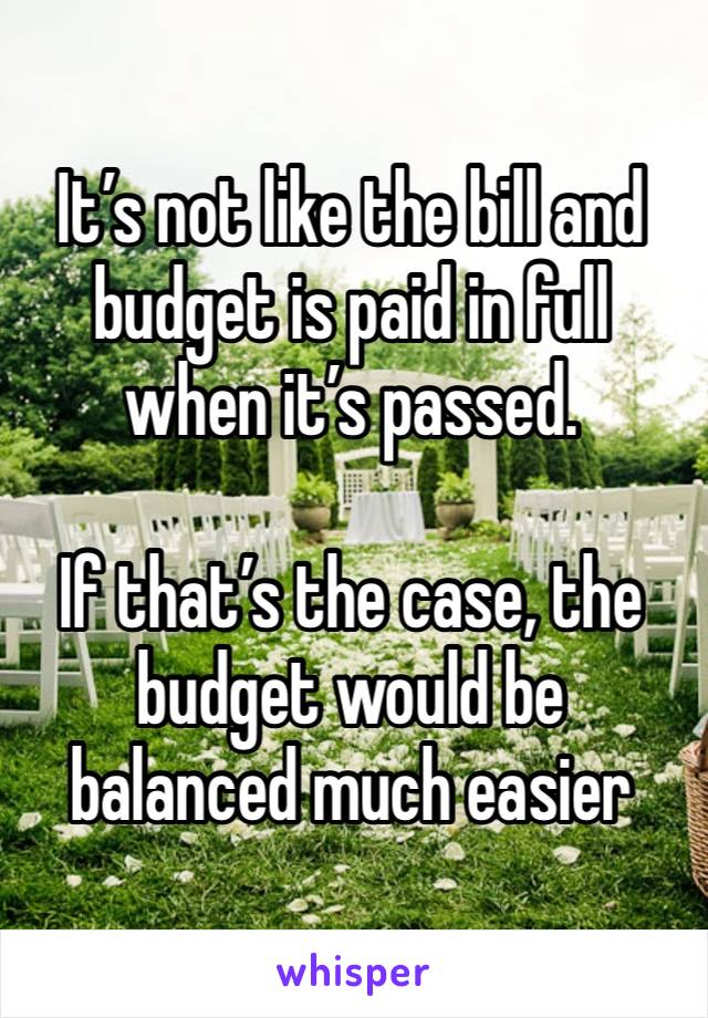 It’s not like the bill and budget is paid in full when it’s passed. 

If that’s the case, the budget would be balanced much easier 