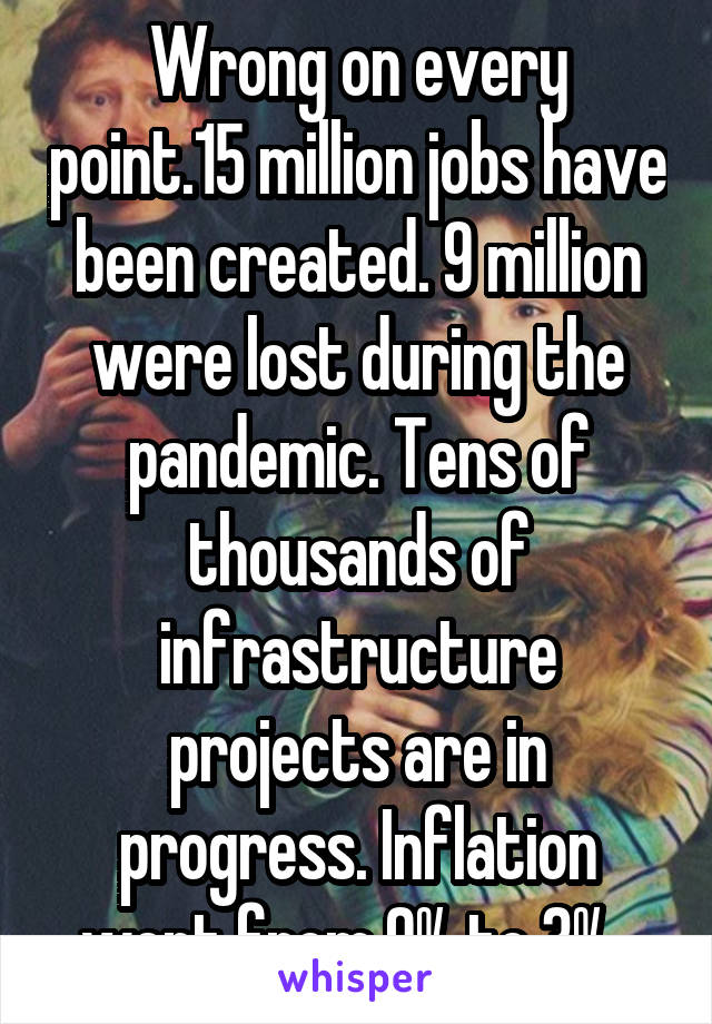 Wrong on every point.15 million jobs have been created. 9 million were lost during the pandemic. Tens of thousands of infrastructure projects are in progress. Inflation went from 9% to 3%. 