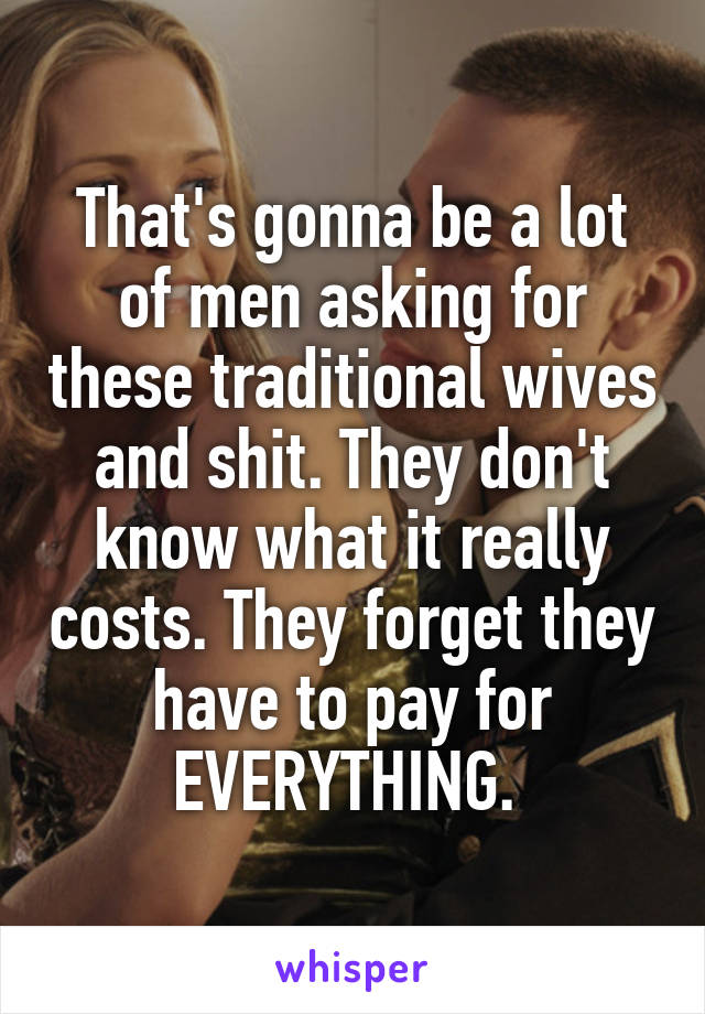 That's gonna be a lot of men asking for these traditional wives and shit. They don't know what it really costs. They forget they have to pay for EVERYTHING. 