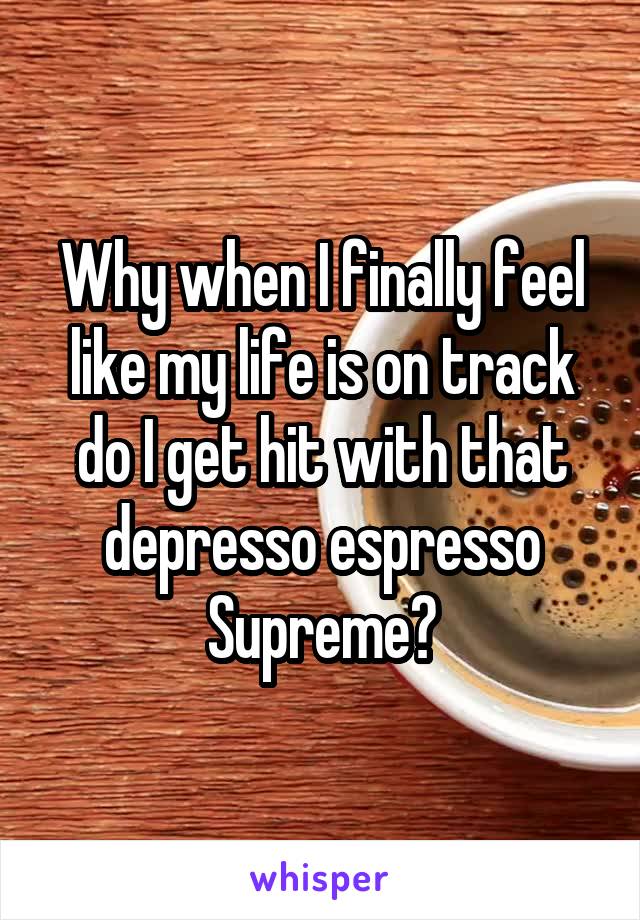 Why when I finally feel like my life is on track do I get hit with that depresso espresso Supreme?