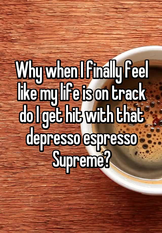 Why when I finally feel like my life is on track do I get hit with that depresso espresso Supreme?