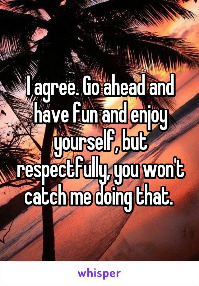 I agree. Go ahead and have fun and enjoy yourself, but respectfully, you won't catch me doing that. 