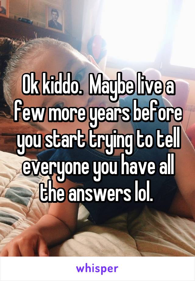 Ok kiddo.  Maybe live a few more years before you start trying to tell everyone you have all the answers lol. 