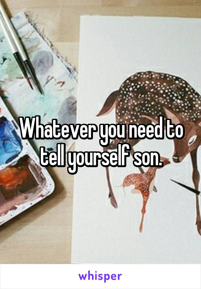 Whatever you need to tell yourself son.