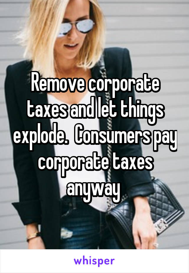 Remove corporate taxes and let things explode.  Consumers pay corporate taxes anyway 