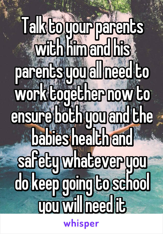 Talk to your parents with him and his parents you all need to work together now to ensure both you and the babies health and safety whatever you do keep going to school you will need it