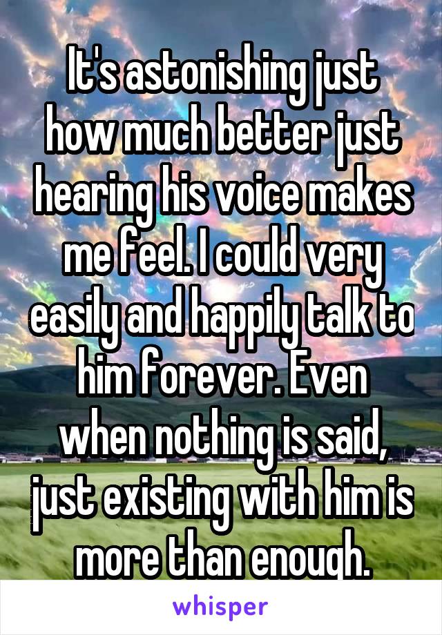 It's astonishing just how much better just hearing his voice makes me feel. I could very easily and happily talk to him forever. Even when nothing is said, just existing with him is more than enough.