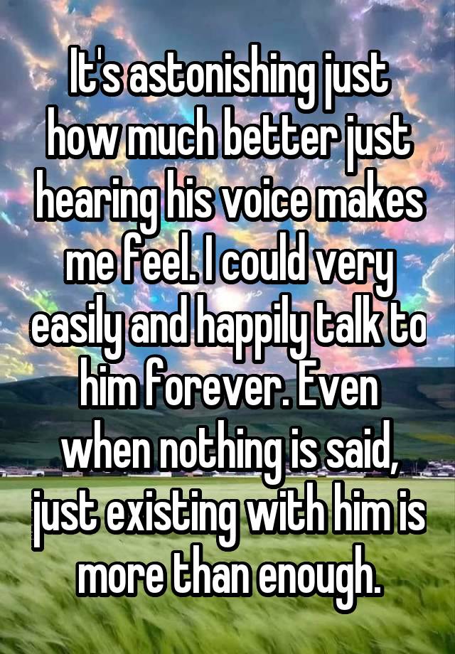 It's astonishing just how much better just hearing his voice makes me feel. I could very easily and happily talk to him forever. Even when nothing is said, just existing with him is more than enough.