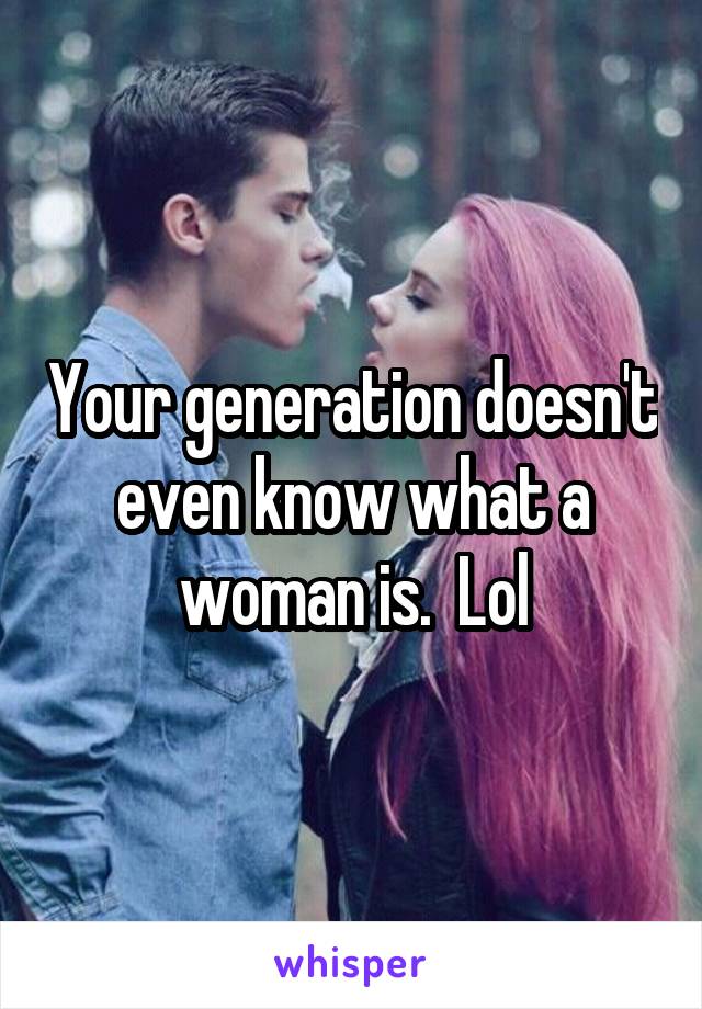 Your generation doesn't even know what a woman is.  Lol