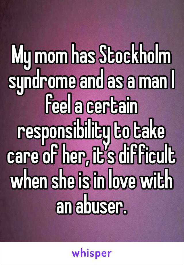 My mom has Stockholm syndrome and as a man I feel a certain responsibility to take care of her, it’s difficult when she is in love with an abuser.